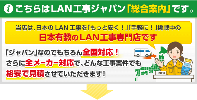 こちらはLAN工事ジャパン「総合案内」です。当店は、日本のLAN工事を「もっと安く！」「手軽に！」挑戦中の日本有数のLAN工事専門店です 「ジャパン」なのでもちろん全国対応！ さらに全メーカー対応で、どんな工事案件でも格安で見積させていただきます！
